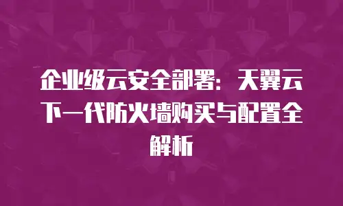 企业级云安全部署：天翼云下一代防火墙购买与配置全解析