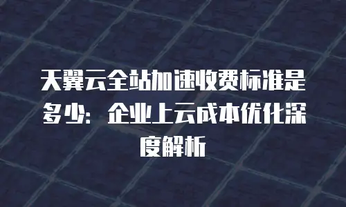 天翼云全站加速收费标准是多少：企业上云成本优化深度解析
