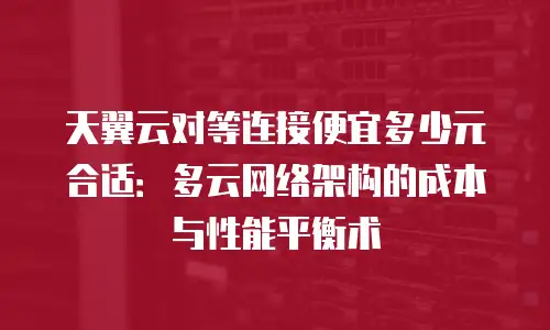 天翼云对等连接便宜多少元合适：多云网络架构的成本与性能平衡术