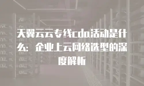 天翼云云专线cda活动是什么：企业上云网络选型的深度解析