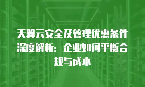 天翼云安全及管理优惠条件深度解析：企业如何平衡合规与成本
