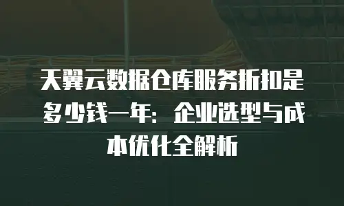天翼云数据仓库服务折扣是多少钱一年：企业选型与成本优化全解析