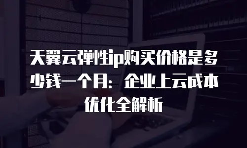 天翼云弹性ip购买价格是多少钱一个月：企业上云成本优化全解析