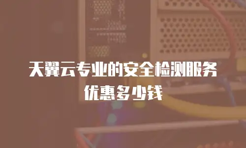 天翼云专业的安全检测服务优惠多少钱