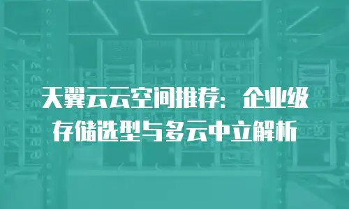 天翼云云空间推荐：企业级存储选型与多云中立解析