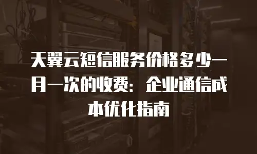 天翼云短信服务价格多少一月一次的收费：企业通信成本优化指南