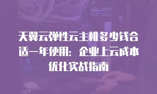 天翼云弹性云主机多少钱合适一年使用：企业上云成本优化实战指南