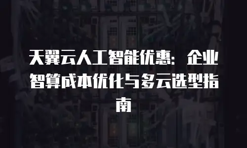 天翼云人工智能优惠：企业智算成本优化与多云选型指南
