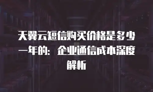 天翼云短信购买价格是多少一年的：企业通信成本深度解析