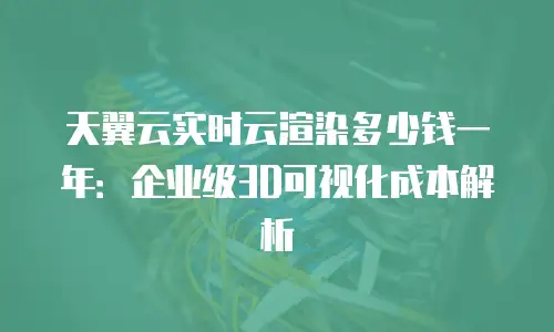 天翼云实时云渲染多少钱一年：企业级3D可视化成本解析