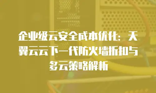企业级云安全成本优化：天翼云云下一代防火墙折扣与多云策略解析