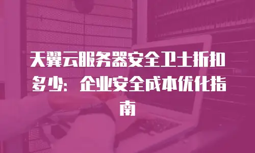 天翼云服务器安全卫士折扣多少：企业安全成本优化指南