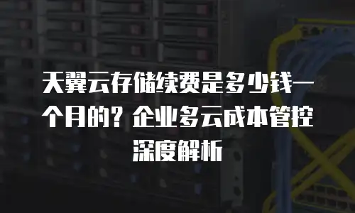 天翼云存储续费是多少钱一个月的？企业多云成本管控深度解析