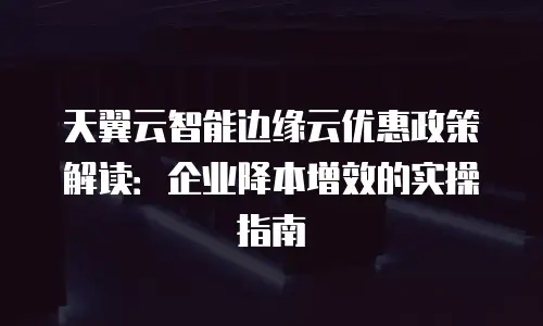 天翼云智能边缘云优惠政策解读：企业降本增效的实操指南