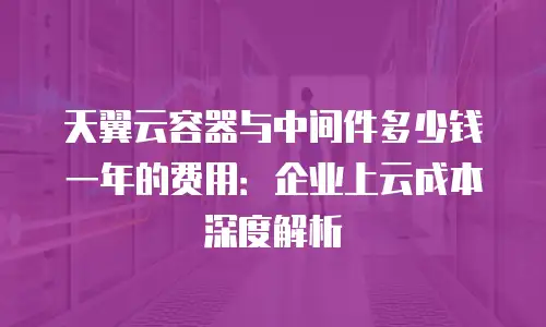 天翼云容器与中间件多少钱一年的费用：企业上云成本深度解析