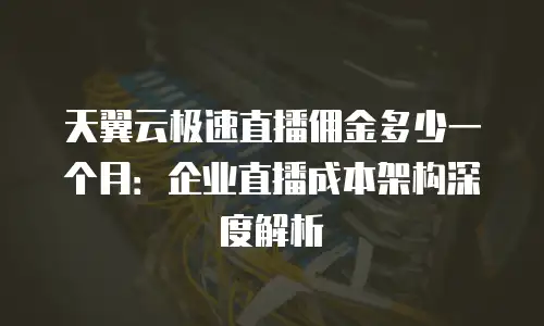天翼云极速直播佣金多少一个月：企业直播成本架构深度解析