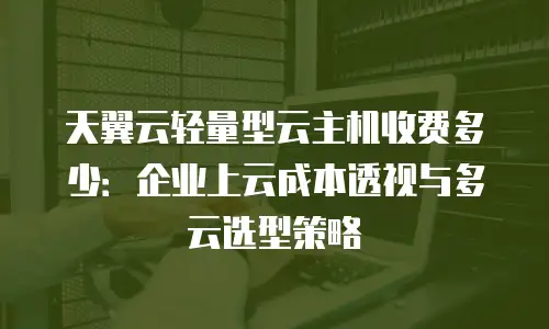 天翼云轻量型云主机收费多少：企业上云成本透视与多云选型策略