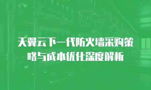 天翼云下一代防火墙采购策略与成本优化深度解析