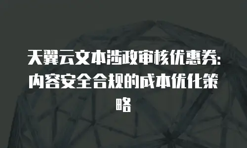 天翼云文本涉政审核优惠券：内容安全合规的成本优化策略