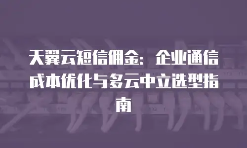 天翼云短信佣金：企业通信成本优化与多云中立选型指南
