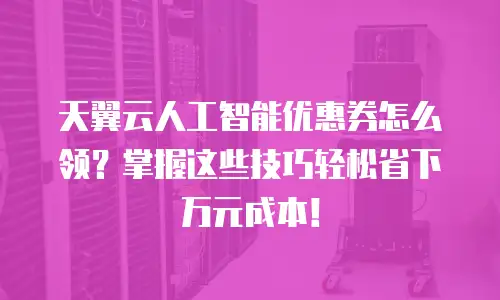 天翼云人工智能优惠券怎么领？掌握这些技巧轻松省下万元成本！