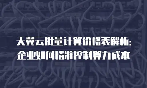 天翼云批量计算价格表解析：企业如何精准控制算力成本