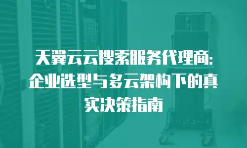 天翼云云搜索服务代理商：企业选型与多云架构下的真实决策指南