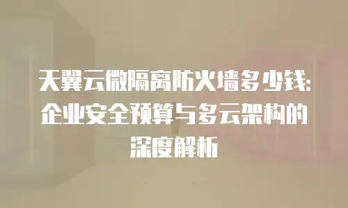天翼云微隔离防火墙多少钱：企业安全预算与多云架构的深度解析