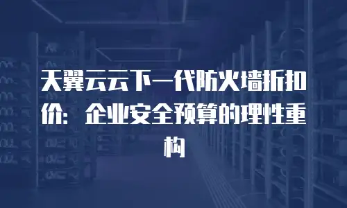 天翼云云下一代防火墙折扣价：企业安全预算的理性重构