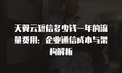 天翼云短信多少钱一年的流量费用：企业通信成本与架构解析