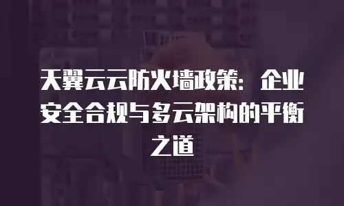 天翼云云防火墙政策：企业安全合规与多云架构的平衡之道