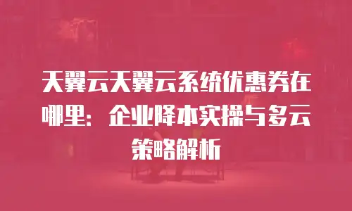 天翼云天翼云系统优惠券在哪里：企业降本实操与多云策略解析
