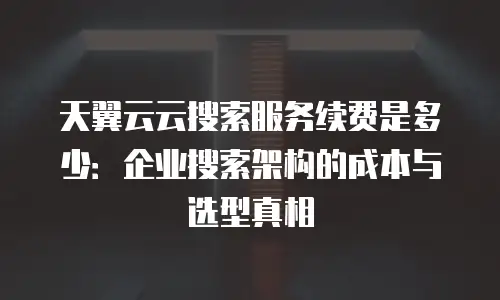 天翼云云搜索服务续费是多少：企业搜索架构的成本与选型真相