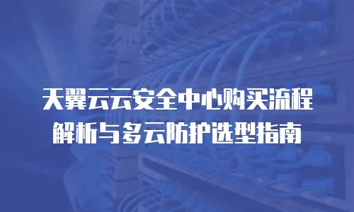 天翼云云安全中心购买流程解析与多云防护选型指南