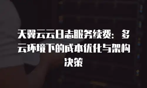 天翼云云日志服务续费：多云环境下的成本优化与架构决策