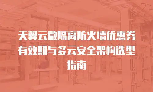 天翼云微隔离防火墙优惠券有效期与多云安全架构选型指南