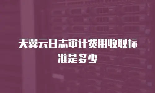 天翼云日志审计费用收取标准是多少