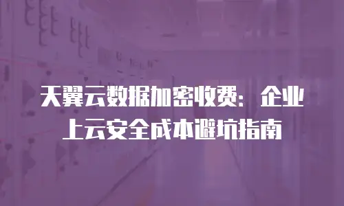 天翼云数据加密收费：企业上云安全成本避坑指南