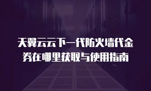 天翼云云下一代防火墙代金券在哪里获取与使用指南