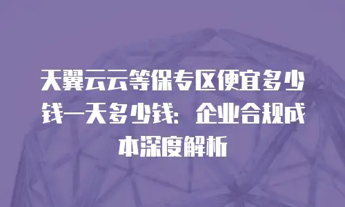 天翼云云等保专区便宜多少钱一天多少钱：企业合规成本深度解析