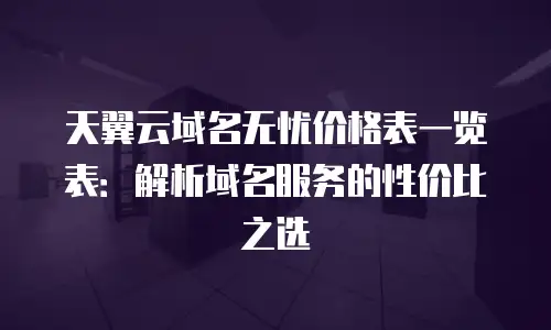 天翼云域名无忧价格表一览表：解析域名服务的性价比之选