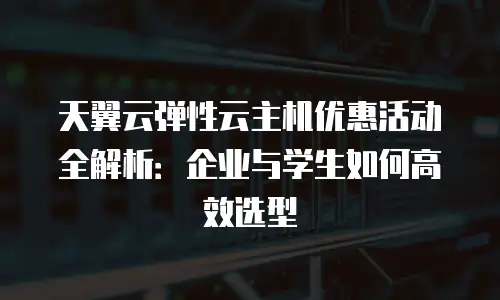 天翼云弹性云主机优惠活动全解析：企业与学生如何高效选型