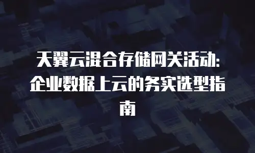 天翼云混合存储网关活动：企业数据上云的务实选型指南