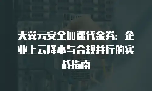 天翼云安全加速代金券：企业上云降本与合规并行的实战指南