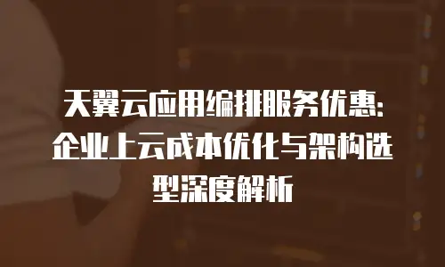 天翼云应用编排服务优惠：企业上云成本优化与架构选型深度解析