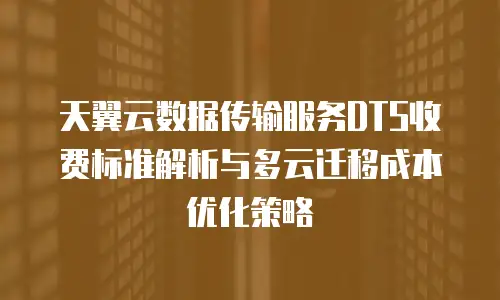 天翼云数据传输服务DTS收费标准解析与多云迁移成本优化策略