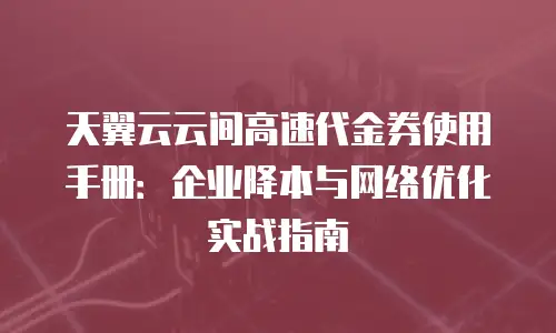 天翼云云间高速代金券使用手册：企业降本与网络优化实战指南
