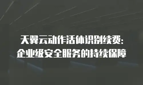 天翼云动作活体识别续费：企业级安全服务的持续保障