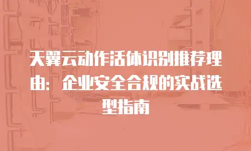 天翼云动作活体识别推荐理由：企业安全合规的实战选型指南