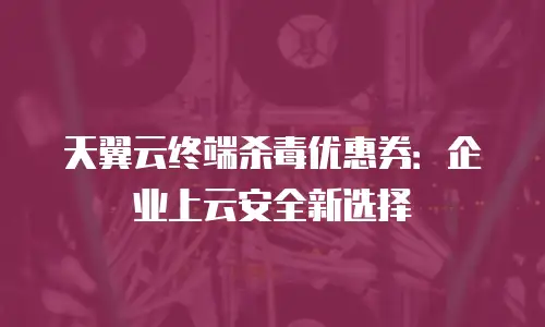 天翼云终端杀毒优惠券：企业上云安全新选择